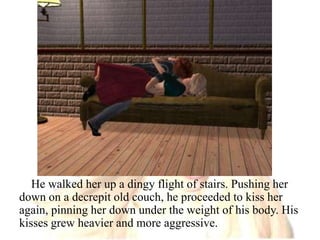 He walked her up a dingy flight of stairs. Pushing her down on a decrepit old couch, he proceeded to kiss her again, pinning her down under the weight of his body. His kisses grew heavier and more aggressive.