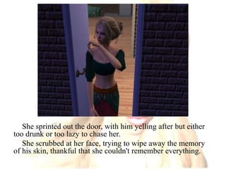 She sprinted out the door, with him yelling after but either too drunk or too lazy to chase her. She scrubbed at her face, trying to wipe away the memory of his skin, thankful that she couldn't remember everything.