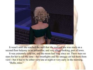 It wasn't until she reached the wall that she realized she was stuck on a second floor balcony in an unfamiliar, and very dingy-looking, part of town.It was extremely cold out, and the moon had long since set. There were no stars for her to tell the time - the streetlights and the smoggy air hid them from view - but it had to be either very late at night or very early in the morning."Hello, miss."