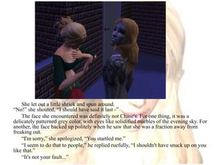 She let out a little shriek and spun around.“No!” she shouted, “I should have said it last -”The face she encountered was definitely not Chase's. For one thing, it was a delicately patterned grey color, with eyes like solidified marbles of the evening sky. For another, the face backed up politely when he saw that she was a fraction away from freaking out.“I'm sorry,” she apologized, “You startled me.”“I seem to do that to people,” he replied ruefully, “I shouldn't have snuck up on you like that.”“It's not your fault...”