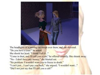 The headlights of a passing car swept over them, and she shivered."Do you have a coat?" he asked. She shook her head. "I think I left it...”"Come in then, and I'll call you a cab," he offered casually. She shrank away. "No - I don't have any money," she blurted out."No problem. I wouldn't want you to freeze to death.”"I can't just... I can't pay you back,” she argued, “I wouldn't want...”"Did I not just say that I'll call you a cab?”