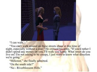 “I can walk....”“You can't walk around on these streets alone at this time of night, especially without a coat." He crossed his arms. "If you'd rather I didn't spend any money on you, I'll walk you home. What street do you live on? I'm not asking to be creepy, I just want to know what direction we're going.““Hillcrest,” she finally admitted.“On the south side?”“No - Riverblossom Hills.”