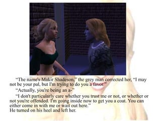“The name's Makir Shadeson,” the grey man corrected her, “I may not be your pal, but I'm trying to do you a favor.”“Actually, you're being an a-”“I don't particularly care whether you trust me or not, or whether or not you're offended. I'm going inside now to get you a coat. You can either come in with me or wait out here.”He turned on his heel and left her.