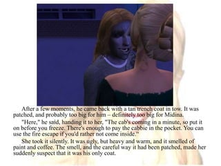 After a few moments, he came back with a tan trench coat in tow. It was patched, and probably too big for him – definitely too big for Midina."Here," he said, handing it to her, "The cab's coming in a minute, so put it on before you freeze. There's enough to pay the cabbie in the pocket. You can use the fire escape if you'd rather not come inside.“She took it silently. It was ugly, but heavy and warm, and it smelled of paint and coffee. The smell, and the careful way it had been patched, made her suddenly suspect that it was his only coat. 