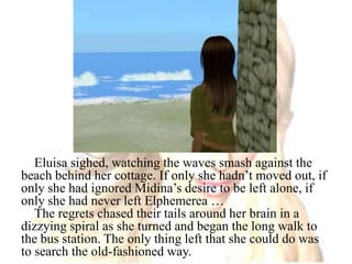 Eluisa sighed, watching the waves smash against the beach behind her cottage. If only she hadn’t moved out, if only she had ignored Midina’s desire to be left alone, if only she had never left Elphemerea …The regrets chased their tails around her brain in a dizzying spiral as she turned and began the long walk to the bus station. The only thing left that she could do was to search the old-fashioned way.