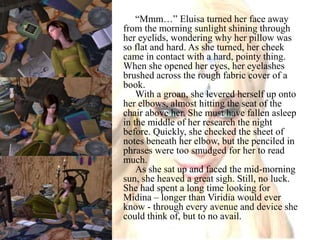 “Mmm…” Eluisa turned her face away from the morning sunlight shining through her eyelids, wondering why her pillow was so flat and hard. As she turned, her cheek came in contact with a hard, pointy thing. When she opened her eyes, her eyelashes brushed across the rough fabric cover of a book.With a groan, she levered herself up onto her elbows, almost hitting the seat of the chair above her. She must have fallen asleep in the middle of her research the night before. Quickly, she checked the sheet of notes beneath her elbow, but the penciled in phrases were too smudged for her to read much.As she sat up and faced the mid-morning sun, she heaved a great sigh. Still, no luck. She had spent a long time looking for Midina – longer than Viridia would ever know - through every avenue and device she could think of, but to no avail.