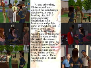 At any other time, Eluisa would have enjoyed her wanderings downtown. It was a bustling city, full of people of every description, with businesses and public parks everywhere that the eye could see.Now, however, she was impatient. No matter where she went or who she asked, the answer was always the same: no one had seen or heard of a blonde woman with pointy ears and green eyes, and no one had heard her name. There was no sign of Midina anywhere.