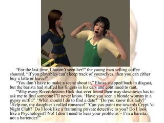 “For the last time, I haven’t seen her!” the young man selling coffee shouted, “If you playables can’t keep track of yourselves, then you can either buy a latte or leave!”“You don’t have to make a scene about it,” Eluisa snapped back in disgust, but the barista had stuffed his fingers in his ears and continued to rant.“Why every Riverblossom Hick that ever found their way downtown has to ask me to find someone I’ll never know. ‘Have you seen a blonde woman in a gypsy outfit?’  ‘What should I do to find a date?’ ‘Do you know this lady?’ ‘Help me, my daughter’s rolled romance!’ ‘Can you point me towards Crypt ‘o Night Club?’ Do I look like a framming private detective to you? Do I look like a Psychologist? No! I don’t need to hear your problems – I’m a barista, not a bartender!”
