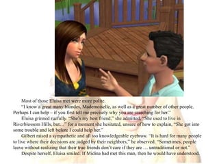 Most of those Eluisa met were more polite.“I know a great many blondes, Mademoiselle, as well as a great number of other people. Perhaps I can help – if you first tell me precisely why you are searching for her.”Eluisa grinned ruefully. “She’s my best friend,” she admitted, “She used to live in Riverblossom Hills, but…” for a moment she hesitated, unsure of how to explain, “She got into some trouble and left before I could help her.”Gilbert raised a sympathetic and all too knowledgeable eyebrow. “It is hard for many people to live where their decisions are judged by their neighbors,” he observed. “Sometimes, people leave without realizing that their true friends don’t care if they are … untraditional or not.”Despite herself, Eluisa smiled. If Midina had met this man, then he would have understood.