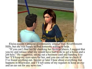 Eluisa couldn’t imagine a community smaller than Riverblossom Hills, but she was happy to find someone willing to help.“If you can’t find her by checking her favorite places, I suggest that you try and retrace what she would have had to do to get a home and a job here.” He suggested, taking out a business card and handing it to her “I’ll keep my eyes open for her, and you can call me to check if I’ve found anything out. Sooner or later I hear about everything that happens in Bluewater, and I’ll tell some of my regulars to keep an eye and an ear out for any news too.”