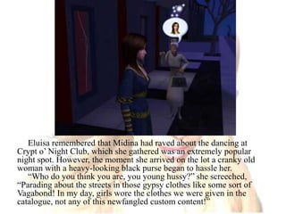 Eluisa remembered that Midina had raved about the dancing at Crypt o’ Night Club, which she gathered was an extremely popular night spot. However, the moment she arrived on the lot a cranky old woman with a heavy-looking black purse began to hassle her.“Who do you think you are, you young hussy?” she screeched, “Parading about the streets in those gypsy clothes like some sort of Vagabond! In my day, girls wore the clothes we were given in the catalogue, not any of this newfangled custom content!”