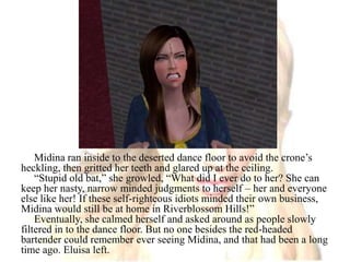 Midina ran inside to the deserted dance floor to avoid the crone’s heckling, then gritted her teeth and glared up at the ceiling.“Stupid old bat,” she growled, “What did I ever do to her? She can keep her nasty, narrow minded judgments to herself – her and everyone else like her! If these self-righteous idiots minded their own business, Midina would still be at home in Riverblossom Hills!”Eventually, she calmed herself and asked around as people slowly filtered in to the dance floor. But no one besides the red-headed bartender could remember ever seeing Midina, and that had been a long time ago. Eluisa left.