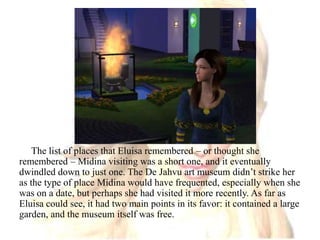 The list of places that Eluisa remembered – or thought she remembered – Midina visiting was a short one, and it eventually dwindled down to just one. The De Jahvu art museum didn’t strike her as the type of place Midina would have frequented, especially when she was on a date, but perhaps she had visited it more recently. As far as Eluisa could see, it had two main points in its favor: it contained a large garden, and the museum itself was free.