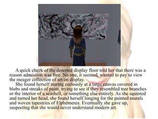 A quick check of the deserted display floor told her that there was a reason admission was free. No one, it seemed, wanted to pay to view the meager collection of art on display.She found herself staring curiously at a large canvas covered in blobs and streaks of paint, trying to see if they resembled tree branches or the interior of a seashell, or something else entirely. As she squinted and turned her head, she found herself longing for the painted murals and woven tapestries of Elphemerea. Eventually she gave up, suspecting that she would never understand modern art.