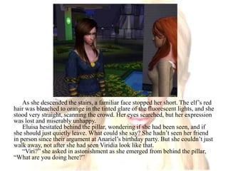 As she descended the stairs, a familiar face stopped her short. The elf’s red hair was bleached to orange in the tinted glare of the fluorescent lights, and she stood very straight, scanning the crowd. Her eyes searched, but her expression was lost and miserably unhappy.Eluisa hesitated behind the pillar, wondering if she had been seen, and if she should just quietly leave. What could she say? She hadn’t seen her friend in person since their argument at Anariel’s birthday party. But she couldn’t just walk away, not after she had seen Viridia look like that.“Viri?” she asked in astonishment as she emerged from behind the pillar, “What are you doing here?”
