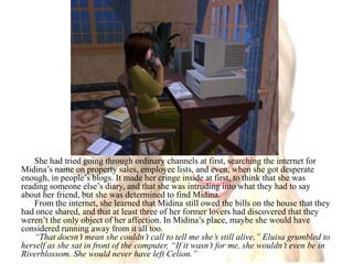 She had tried going through ordinary channels at first, searching the internet for Midina’s name on property sales, employee lists, and even, when she got desperate enough, in people’s blogs. It made her cringe inside at first, to think that she was reading someone else’s diary, and that she was intruding into what they had to say about her friend, but she was determined to find Midina.From the internet, she learned that Midina still owed the bills on the house that they had once shared, and that at least three of her former lovers had discovered that they weren’t the only object of her affection. In Midina’s place, maybe she would have considered running away from it all too.“That doesn’t mean she couldn’t call to tell me she’s still alive,” Eluisa grumbled to herself as she sat in front of the computer, “If it wasn’t for me, she wouldn’t even be in Riverblossom. She would never have left Celion.”