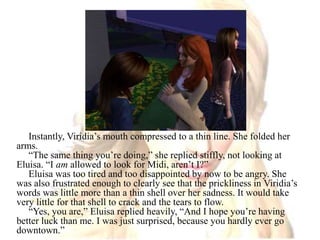 Instantly, Viridia’s mouth compressed to a thin line. She folded her arms.“The same thing you’re doing,” she replied stiffly, not looking at Eluisa. “I am allowed to look for Midi, aren’t I?”Eluisa was too tired and too disappointed by now to be angry. She was also frustrated enough to clearly see that the prickliness in Viridia’s words was little more than a thin shell over her sadness. It would take very little for that shell to crack and the tears to flow.“Yes, you are,” Eluisa replied heavily, “And I hope you’re having better luck than me. I was just surprised, because you hardly ever go downtown.”