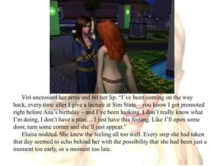 Viri uncrossed her arms and bit her lip. “I’ve been coming on the way back, every time after I give a lecture at Sim State – you know I got promoted right before Ana’s birthday – and I’ve been looking. I don’t really know what I’m doing, I don’t have a plan… I just have this feeling. Like I’ll open some door, turn some corner and she’ll just appear.”Eluisa nodded. She knew the feeling all too well. Every step she had taken that day seemed to echo behind her with the possibility that she had been just a moment too early, or a moment too late.