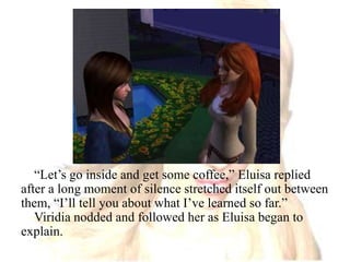 “Let’s go inside and get some coffee,” Eluisa replied after a long moment of silence stretched itself out between them, “I’ll tell you about what I’ve learned so far.”Viridia nodded and followed her as Eluisa began to explain.