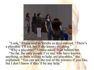 “Look,” Eluisa said to Viridia as they entered, “There’s a playable. I’ll ask her if she knows anything.”“Why a playable?” Viridia asked from behind her.“So far, the only people I’ve met who have known anything, or been willing to help, are playables,” she explained. “You can ask the rest of the townies if you like, but I don’t know if they’ll be any help.”