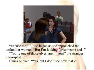 “Excuse me,” Eluisa began as she approached the unfamiliar woman, “But I’m looking for someone and -”“You’re one of those elves, aren’t you?” the stranger interrupted.Eluisa blinked, “Yes, but I don’t see how that -”