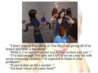 “I don’t want to hear about it! You Elves are giving all of us honest playables a bad name!”“Hold it, I’ve never even met you before, so how can you -”“I’ve had enough! Not only am I left to rot on a tiny lot with seven screaming children, I’m expected to listen to your problems!”“If you’d shut up for a second –”“Go back where you came from!”