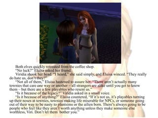 Both elves quickly retreated from the coffee shop.“No luck?” Eluisa asked her friend.Viridia shook her head. “I heard,” she said simply, and Eluisa winced. “They really do hate us, don’t they?”“Not all of them,” Eluisa hastened to assure her, “There aren’t actually many townies that care one way or another – all strangers are alike until you get to know them – but there are a few playables who resent us.”“Is it because of the legacy?” Viridia asked in a small voice.“Is it because of anything?” Eluisa countered, “If it’s not us, it’s playables turning up their noses at townies, townies making life miserable for NPCs, or someone going out of their way to be nasty to plantsims or the ailien born. There’s always going to be people who feel like they aren’t worth anything unless they make someone else worthless, Viri. Don’t let them  bother you.”