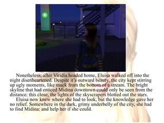 Nonetheless, after Viridia headed home, Eluisa walked off into the night disenheartened. Despite it’s outward beauty, the city kept stirring up ugly moments, like muck from the bottom of a stream. The bright skyline that had enticed Midina downtown could only be seen from the distance: this close, the lights of the skyscrapers blotted out the stars.Eluisa now knew where she had to look, but the knowledge gave her no relief. Somewhere in the dark, grimy underbelly of the city, she had to find Midina: and help her if she could.