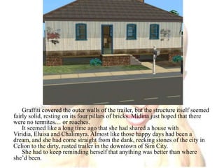 Graffiti covered the outer walls of the trailer, but the structure itself seemed fairly solid, resting on its four pillars of bricks. Midina just hoped that there were no termites… or roaches.It seemed like a long time ago that she had shared a house with Viridia, Eluisa and Chalimyra. Almost like those happy days had been a dream, and she had come straight from the dank, reeking stones of the city in Celion to the dirty, rusted trailer in the downtown of Sim City.She had to keep reminding herself that anything was better than where she’d been.