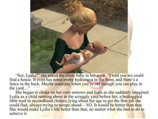 “See, Lydia?” she asked the silent baby in her arms, “I told you we could find a house. It even has some pretty hydrangea in the front, and there’s a fence in the back. Maybe someday when you’re old enough you can play in the yard…”She began to choke on her own sorrows and fears as she suddenly imagined Lydia as a child running about in the scraggly yard before her, a bedraggled little waif in secondhand clothes, lying about her age to get the first job she could find, always trying to scrape ahead – NO. It would be better than that. She would make Lydia’s life better than that, no matter what she had to do to achieve it.
