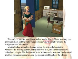 The trailer’s interior was almost as bad as she feared. There was only one unbroken chair, and the walls were peeling away, especially around the refrigerator and microwave.Midina looked around in dismay, noting the cracked glass in the windows, the missing corners of the linoleum tiles, and the unidentifiable stains in the carpet. She didn’t even want to look at the mattress. Lydia stared up at her with enormous eyes, and the sink dripped loudly in the silence.