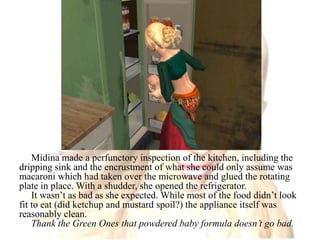 Midina made a perfunctory inspection of the kitchen, including the dripping sink and the encrustment of what she could only assume was macaroni which had taken over the microwave and glued the rotating plate in place. With a shudder, she opened the refrigerator.It wasn’t as bad as she expected. While most of the food didn’t look fit to eat (did ketchup and mustard spoil?) the appliance itself was reasonably clean.Thank the Green Ones that powdered baby formula doesn’t go bad.