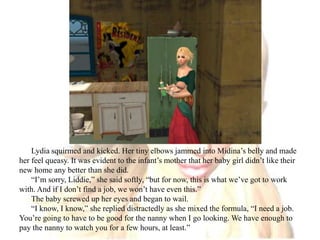 Lydia squirmed and kicked. Her tiny elbows jammed into Midina’s belly and made her feel queasy. It was evident to the infant’s mother that her baby girl didn’t like their new home any better than she did.“I’m sorry, Liddie,” she said softly, “but for now, this is what we’ve got to work with. And if I don’t find a job, we won’t have even this.”The baby screwed up her eyes and began to wail.“I know, I know,” she replied distractedly as she mixed the formula, “I need a job. You’re going to have to be good for the nanny when I go looking. We have enough to pay the nanny to watch you for a few hours, at least.”