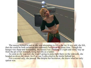 The nausea kicked in just as she was attempting to leave the lot. It was odd, she felt, that she could be both nauseous and extremely hungry at the same time. Though the hunger was sharp and demanding, the nausea was climbing it’s tight and slimy way up from the pit of her stomach, using her ribs as a ladder.As soon as she was sure she wasn’t going to puke right there on the sidewalk, she headed on down the street. As if on cue, Lydia cried in the trailer behind her.For a second only, she paused. But despite her hesitation, she knew what her only option was. 