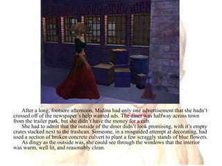 After a long, footsore afternoon, Midina had only one advertisement that she hadn’t crossed off of the newspaper’s help wanted ads. The diner was halfway across town from the trailer park, but she didn’t have the money for a cab.She had to admit that the outside of the diner didn’t look promising, with it’s empty crates stacked next to the trashcan. Someone, in a misguided attempt at decorating, had used a section of broken concrete culvert to plant a few scraggly stands of blue flowers. As dingy as the outside was, she could see through the windows that the interior was warm, well lit, and reasonably clean. 