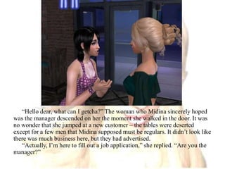 “Hello dear, what can I getcha?” The woman who Midina sincerely hoped was the manager descended on her the moment she walked in the door. It was no wonder that she jumped at a new customer – the tables were deserted except for a few men that Midina supposed must be regulars. It didn’t look like there was much business here, but they had advertised.“Actually, I’m here to fill out a job application,” she replied. “Are you the manager?”