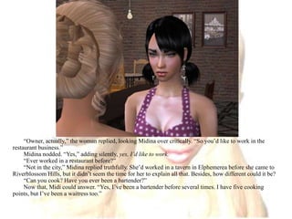 “Owner, actually,” the woman replied, looking Midina over critically. “So you’d like to work in the restaurant business.”Midina nodded. “Yes,” adding silently, yes, I’d like to work. “Ever worked in a restaurant before?”“Not in the city,” Midina replied truthfully. She’d worked in a tavern in Elphemerea before she came to Riverblossom Hills, but it didn’t seem the time for her to explain all that. Besides, how different could it be?“Can you cook? Have you ever been a bartender?”Now that, Midi could answer. “Yes, I’ve been a bartender before several times. I have five cooking points, but I’ve been a waitress too.”