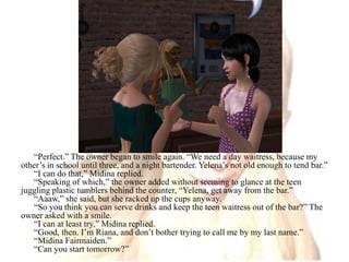 “Perfect.” The owner began to smile again. “We need a day waitress, because my other’s in school until three, and a night bartender. Yelena’s not old enough to tend bar.”“I can do that,” Midina replied.“Speaking of which,” the owner added without seeming to glance at the teen juggling plastic tumblers behind the counter, “Yelena, get away from the bar.”“Aaaw,” she said, but she racked up the cups anyway.“So you think you can serve drinks and keep the teen waitress out of the bar?” The owner asked with a smile.“I can at least try,” Midina replied.“Good, then. I’m Riana, and don’t bother trying to call me by my last name.”“Midina Fairmaiden.”“Can you start tomorrow?”