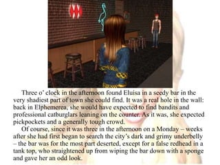 Three o’ clock in the afternoon found Eluisa in a seedy bar in the very shadiest part of town she could find. It was a real hole in the wall: back in Elphemerea, she would have expected to find bandits and professional catburglars leaning on the counter. As it was, she expected pickpockets and a generally tough crowd.Of course, since it was three in the afternoon on a Monday – weeks after she had first began to search the city’s dark and grimy underbelly – the bar was for the most part deserted, except for a false redhead in a tank top, who straightened up from wiping the bar down with a sponge and gave her an odd look.