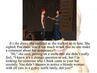 It’s the dress, she realized as she walked up to him.She sighed. For once, was it too much to ask that no one make a comment about her appearance?“Hi,” she said, pasting on a smile that she didn’t really feel, “I know it’s a strange question to ask, but I’m looking for someone who I think came to your bar recently. You didn’t happen to notice a blonde woman with elf ears in a gypsy outfit lately, did you?”