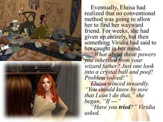 Eventually, Eluisa had realized that no conventional method was going to allow her to find her wayward friend. For weeks, she had given up entirely, but then something Viridia had said to her caught in her mind.“What about those powers you inherited from your wizard father? Just one look into a crystal ball and poof! Problem solved!”Eluisa winced inwardly.“You should know by now that I can’t do that,” she began, “If ---”“Have you tried?” Viridia asked.