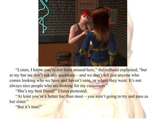 “Listen, I know you’re not from around here,” the redhead explained, “but at my bar we don’t ask any questions – and we don’t tell just anyone who comes looking who we have and haven’t seen, or where they went. It’s not always nice people who are looking for my customers.”“She’s my best friend!” Eluisa protested.“At least you’re a better liar than most – you aren’t going to try and pass as her sister.”“But it’s true!”