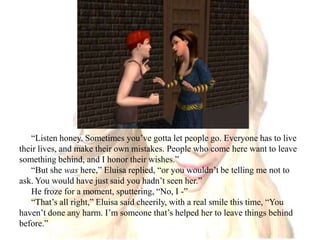 “Listen honey. Sometimes you’ve gotta let people go. Everyone has to live their lives, and make their own mistakes. People who come here want to leave something behind, and I honor their wishes.” “But she was here,” Eluisa replied, “or you wouldn’t be telling me not to ask. You would have just said you hadn’t seen her.”He froze for a moment, sputtering, “No, I -”“That’s all right,” Eluisa said cheerily, with a real smile this time, “You haven’t done any harm. I’m someone that’s helped her to leave things behind before.”