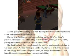 A warm glow that had nothing to do with the dingy bar spread over her heart as she turned away from the scowling bartender.She was here. Suddenly, everywhere she looked seemed full of her friend’s presence. Eluisa could see Midina sitting at every barstool, standing in every corner, playing pool with the black-haired elf at the second table…She shook her head. Sure enough, though the man was wearing modern clothes, he was an elf for sure. Without stopping to wonder why she was so certain that he was an elf – his shaggy hair covered the tips of his ears just enough that she shouldn’t have been able to notice them at a glance – she approached him.