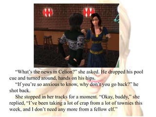“What’s the news in Celion?” she asked. He dropped his pool cue and turned around, hands on his hips.“If you’re so anxious to know, why don’t you go back?” he shot back.She stopped in her tracks for a moment. “Okay, buddy,” she replied, “I’ve been taking a lot of crap from a lot of townies this week, and I don’t need any more from a fellow elf.”