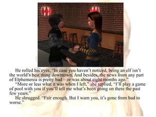 He rolled his eyes, “In case you haven’t noticed, being an elf isn’t the world’s best thing downtown. And besides, the news from any part of Elphemerea is pretty bad – or was about eight months ago.”“More or less what it was when I left,” she replied, “I’ll play a game of pool with you if you’ll tell me what’s been going on there the past few years.”He shrugged. “Fair enough. But I warn you, it’s gone from bad to worse.” 