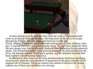 As they played pool, he told her that while the wars in Elphemerea had come to an uneasy truce for the time, allowing more of the elves to escape through the Ellipsis, the very same gate between worlds that Eluisa, Midina, Chalimyra and Viridia had used to leave Celion all those years ago, it seemed that there was a new enemy rising. No one knew precisely what the new danger was, but the forces of darkness were gathering for an organized attack. The borderland raiders were growing bolder as the discord between the elves, the humans and the Melali grew greater, and the demonic Gozmur had been sighted with increasing frequency.In addition to this, mages of all races and descriptions had been vanishing mysteriously, from the most common of magicians to the great scholars of the magical isle of Amanta. The great council was unable to discover the reason – indeed, one of their own members was missing. 