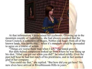 At that information, Eluisa raised her eyebrows. Growing up in the mountain country of Antediluvia, she had always assumed that the Great Council, a collection of Mages, Nobles and Sages from all of the known lands, was invincible… when it’s members could be persuaded to agree on a course of action.“Things are worse there than when I left,” she stated gravely.Her dark-haired companion looked up from where he was lining up his shot. “Glad you got out when you did?” he asked mildly. Over the past half hour he had lost much of his prickliness, and in fact seemed glad of her company.“You could say that,” she replied. “But how did you get here? No new elves have arrived in Riverblossom Hills in years.”