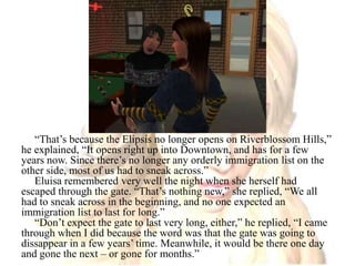 “That’s because the Elipsis no longer opens on Riverblossom Hills,” he explained, “It opens right up into Downtown, and has for a few years now. Since there’s no longer any orderly immigration list on the other side, most of us had to sneak across.”Eluisa remembered very well the night when she herself had escaped through the gate. “That’s nothing new,” she replied, “We all had to sneak across in the beginning, and no one expected an immigration list to last for long.”“Don’t expect the gate to last very long, either,” he replied, “I came through when I did because the word was that the gate was going to dissappear in a few years’ time. Meanwhile, it would be there one day and gone the next – or gone for months.”