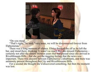 “Do you mean…”“That’s right,” he said, “very soon, we will be disconnected forever from Elphemerea.”There was a long moment of silence. Eluisa thanked the elf as he left the bar, and stood there, thinking. It wasn’t so much that she missed Elphemerea – certainly not after the almost thirteen years that had passed since she arrived in Riverblossom Hills – but she got the nagging feeling that the news was important. There was discord between Elphemerea’s inhabitants, and there was animosity present throughout the City and Riverblossom Hills.For a second she thought she’d discovered something, but then the moment was lost.